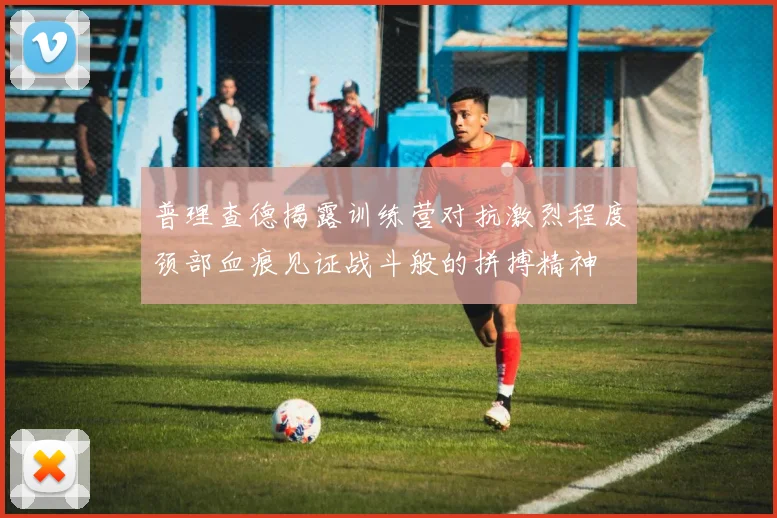 普理查德揭露训练营对抗激烈程度颈部血痕见证战斗般的拼搏精神