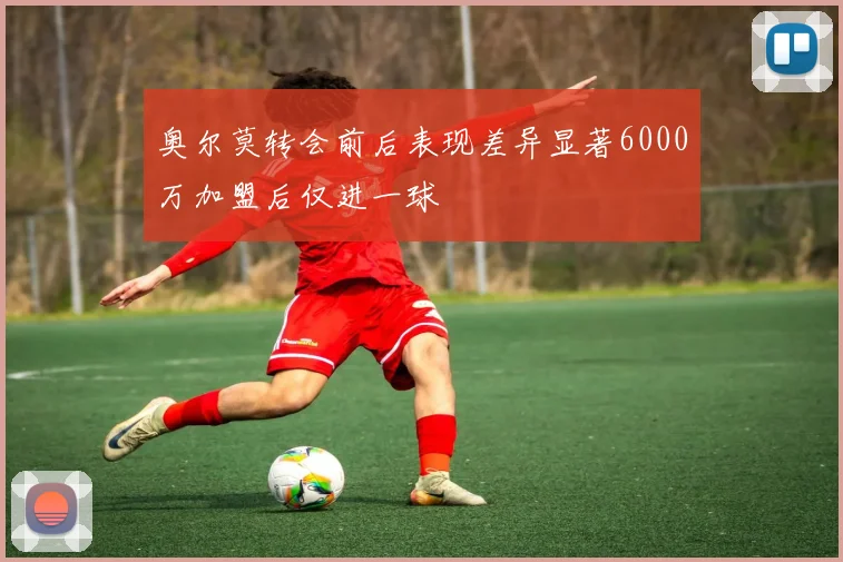 奥尔莫转会前后表现差异显著6000万加盟后仅进一球