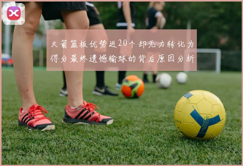 火箭篮板优势近20个却无力转化为得分最终遗憾输球的背后原因分析