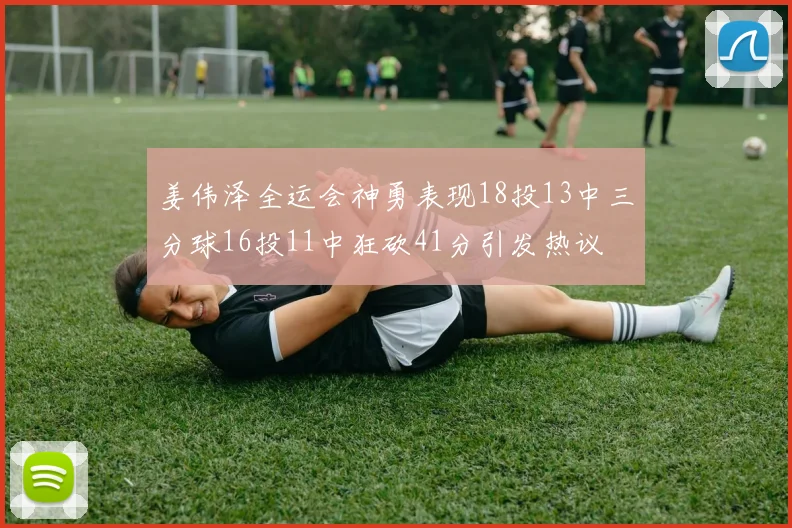 姜伟泽全运会神勇表现18投13中三分球16投11中狂砍41分引发热议