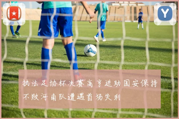 执法足协杯决赛高亨进助国安保持不败河南队遭遇首场失利