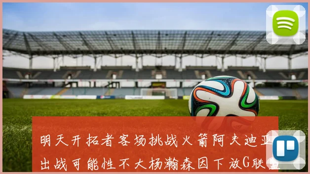 明天开拓者客场挑战火箭阿夫迪亚出战可能性不大杨瀚森因下放G联盟缺席