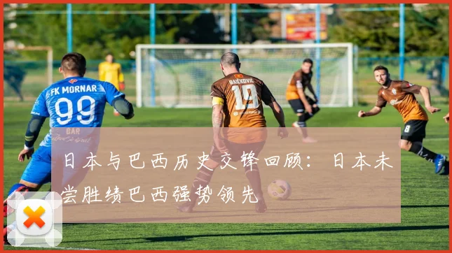 日本与巴西历史交锋回顾：日本未尝胜绩巴西强势领先