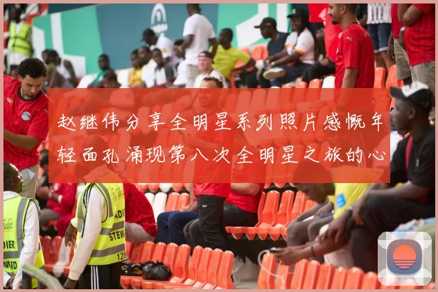 赵继伟分享全明星系列照片感慨年轻面孔涌现第八次全明星之旅的心路历程