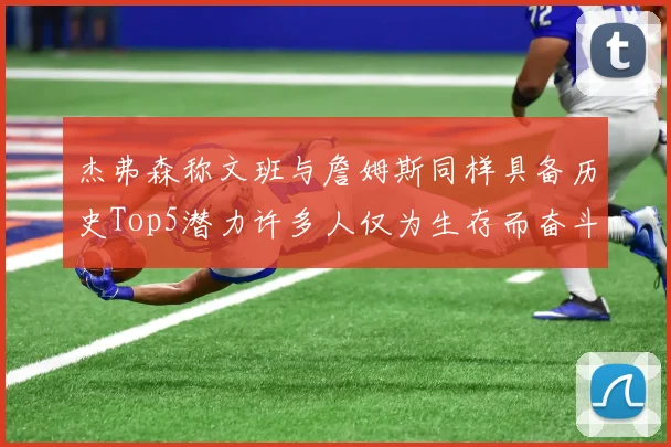 杰弗森称文班与詹姆斯同样具备历史Top5潜力许多人仅为生存而奋斗