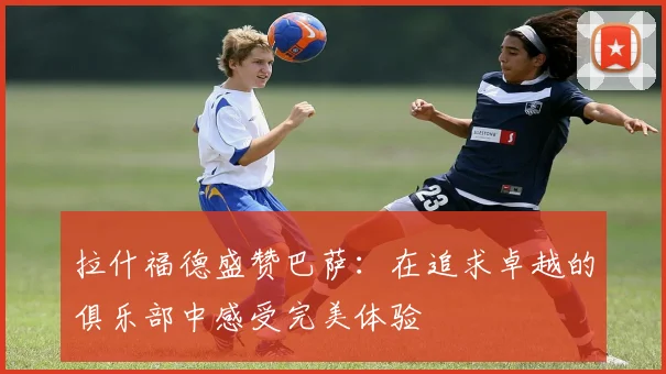 拉什福德盛赞巴萨：在追求卓越的俱乐部中感受完美体验