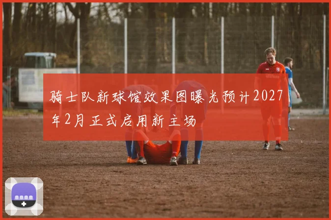 骑士队新球馆效果图曝光预计2027年2月正式启用新主场