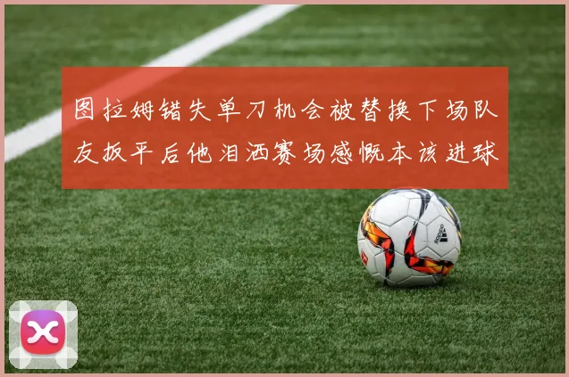 图拉姆错失单刀机会被替换下场队友扳平后他泪洒赛场感慨本该进球