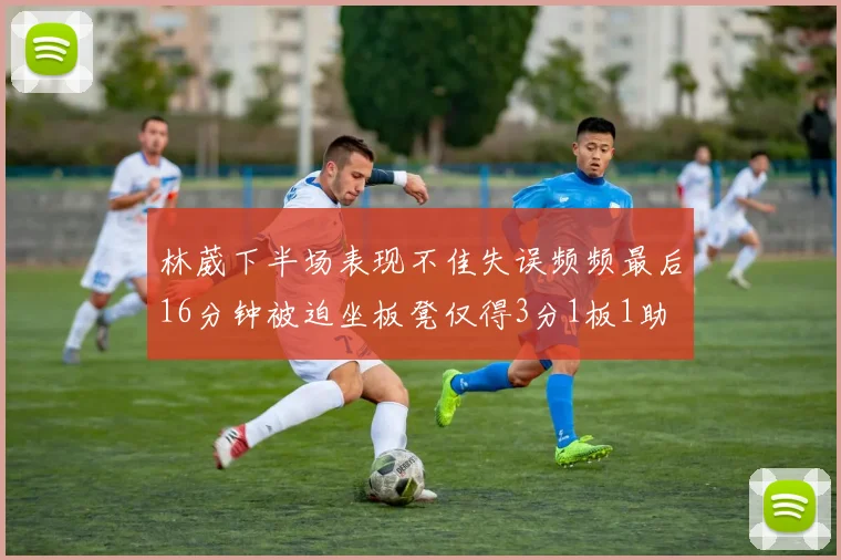 林葳下半场表现不佳失误频频最后16分钟被迫坐板凳仅得3分1板1助