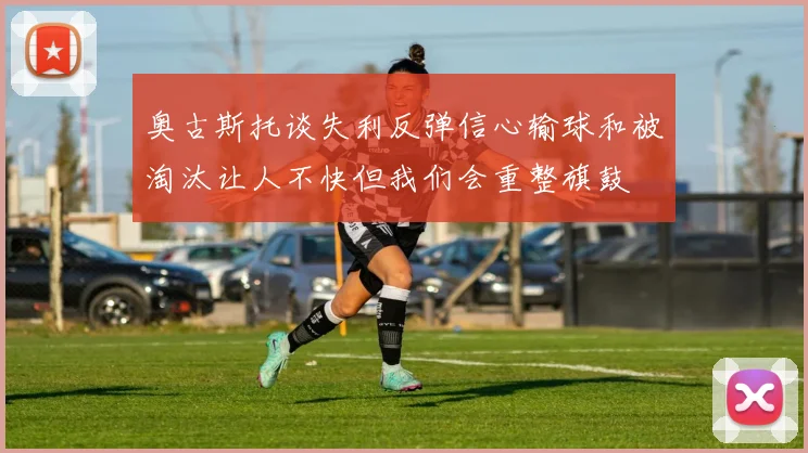 奥古斯托谈失利反弹信心输球和被淘汰让人不快但我们会重整旗鼓