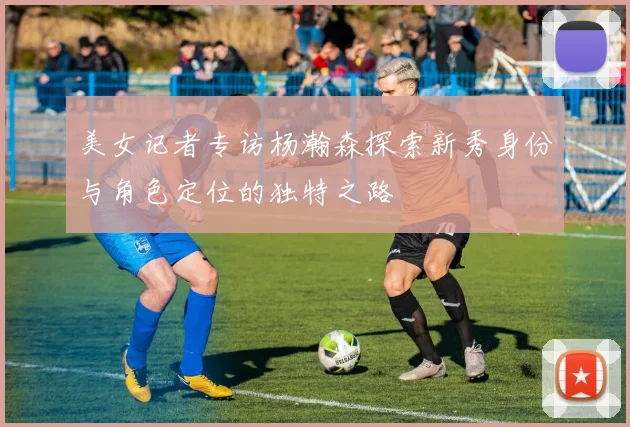 美女记者专访杨瀚森探索新秀身份与角色定位的独特之路