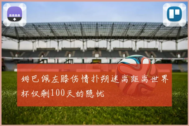 姆巴佩左膝伤情扑朔迷离距离世界杯仅剩100天的隐忧