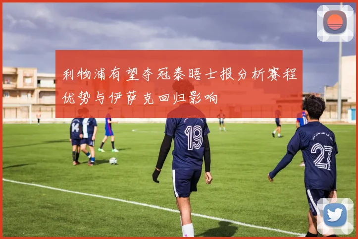 利物浦有望夺冠泰晤士报分析赛程优势与伊萨克回归影响