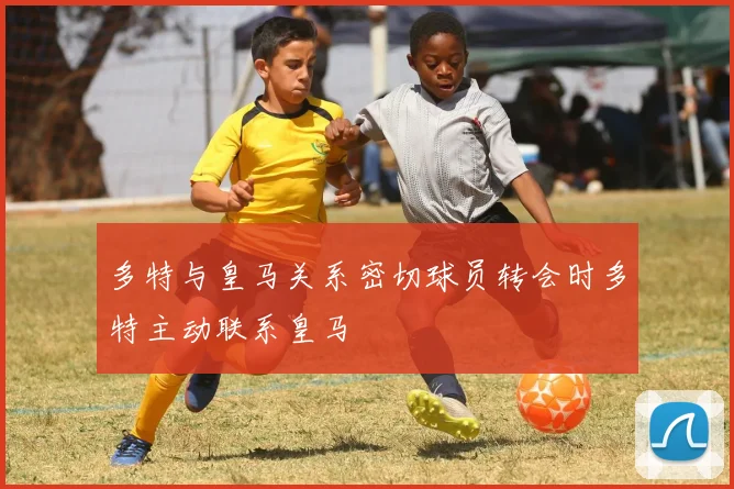 多特与皇马关系密切球员转会时多特主动联系皇马
