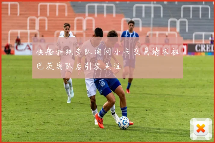 快船拒绝多队询问小卡交易请求祖巴茨离队后引发关注