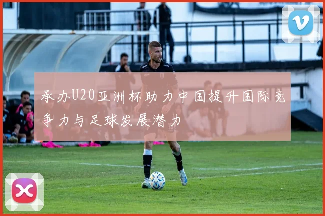 承办U20亚洲杯助力中国提升国际竞争力与足球发展潜力