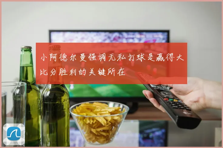 小阿德尔曼强调无私打球是赢得大比分胜利的关键所在