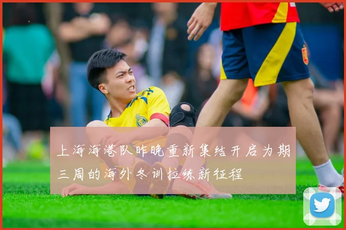 上海海港队昨晚重新集结开启为期三周的海外冬训拉练新征程