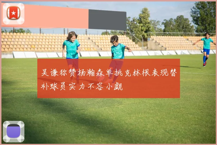 吴谦称赞杨瀚森单挑克林根表现替补球员实力不容小觑