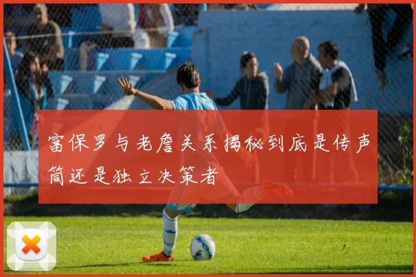 富保罗与老詹关系揭秘到底是传声筒还是独立决策者