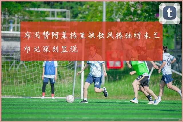 布冯赞阿莱格里执教风格独特米兰印记深刻显现