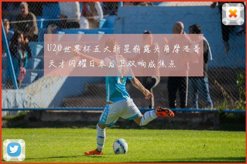 U20世界杯五大新星崭露头角摩洛哥天才闪耀日本后卫双响成焦点