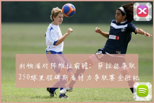 利物浦对阵维拉前瞻：萨拉赫争取250球里程碑斯洛特力争联赛全胜纪录