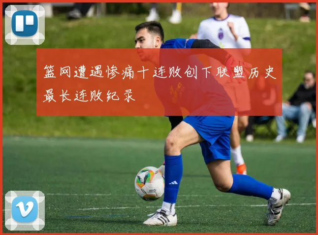 篮网遭遇惨痛十连败创下联盟历史最长连败纪录