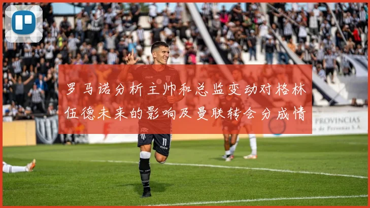 罗马诺分析主帅和总监变动对格林伍德未来的影响及曼联转会分成情况