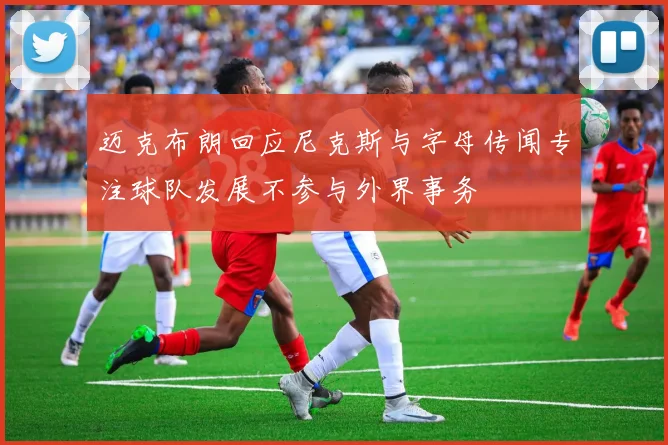 迈克布朗回应尼克斯与字母传闻专注球队发展不参与外界事务