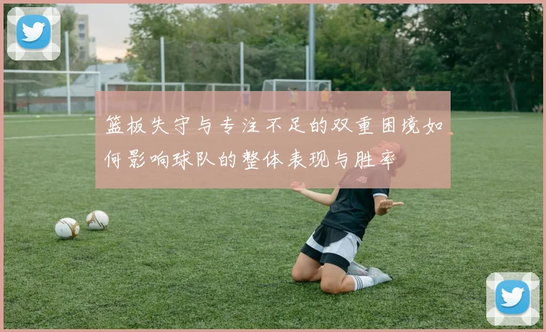 篮板失守与专注不足的双重困境如何影响球队的整体表现与胜率