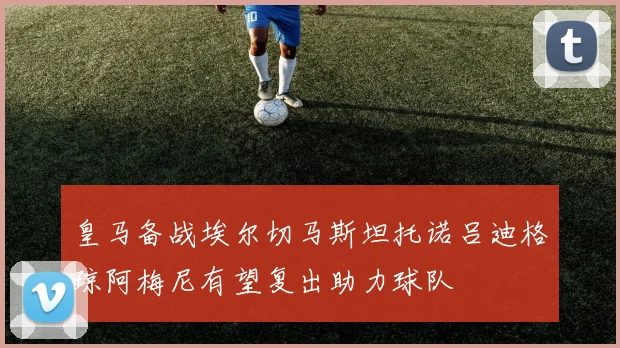 皇马备战埃尔切马斯坦托诺吕迪格琼阿梅尼有望复出助力球队