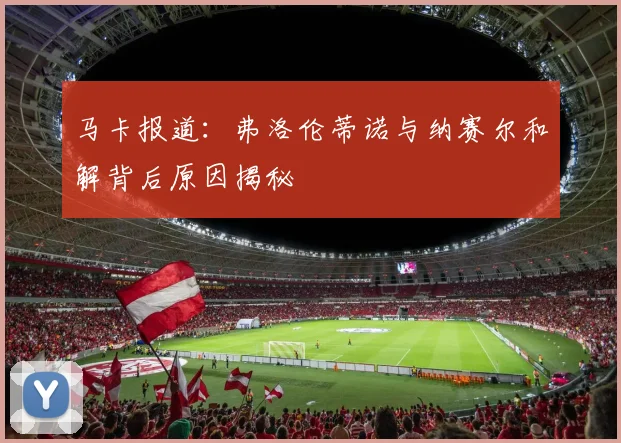 马卡报道：弗洛伦蒂诺与纳赛尔和解背后原因揭秘